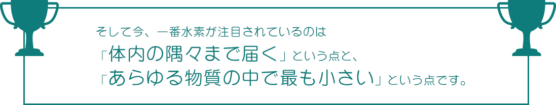 そして今、一番水素が注目されてるのは、体内の隅々まで届くことと、あらゆる物質の中で最も小さいところです｜水素水より効果あり