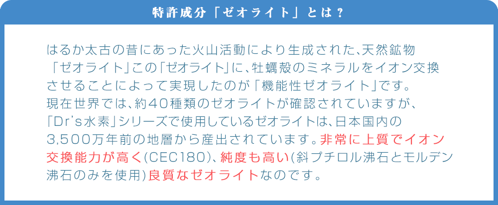 水素サプリの特徴その2｜ゼオライトとは、火山活動により生成された天然鉱物「ゼオライト」に牡蠣殻のミネラルをイオン交換させることによって実現したのが「機能性ゼオライト」です。Dr's水素シリーズで使用されてるゼオライトは非常に上質でイオン交換能力が高く、純度も高い、良質なゼオライトです。